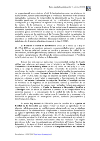Datos Mundiales de Educación. 7a edición, 2010/11
de revocación del reconocimiento oficial de las instituciones adscritas al sistema de
licenciamiento, velando especialmente por la continuidad de estudios de los alumnos
matriculados. Asimismo, le corresponderá la administración de los procesos de
titulación pendientes, el otorgamiento de las certificaciones académicas que
correspondan, y el resguardo de los registros curriculares y los planes y programas de
las carreras de la institución; g) apoyar al Ministerio de Educación en la
administración de los procesos de cierre de las instituciones de educación superior
autónomas, especialmente en lo que dice relación con los procesos de titulación de los
estudiantes que se encuentran en esa etapa de sus estudios; h) servir de instancia de
apelación respecto de las decisiones de la Comisión Nacional de Acreditación, de
conformidad a la Ley nº 20.129 de 2006; i) informar al Ministerio de Educación sobre
el cierre de las instituciones autónomas de educación superior, sus sedes o carreras, a
pedido de éste, de acuerdo a las disposiciones de la Ley nº 20.129.
La Comisión Nacional de Acreditación, creada en el marco de la Ley n°
20.129 de 2006, es un organismo autónomo con personalidad jurídica y patrimonio
propio. Su función principal consiste en verificar y promover la calidad de las
universidades, institutos profesionales y centros de formación técnica autónomos, y de
las carreras y programas que ellos ofrecen. La Comisión se relaciona con el Presidente
de la República a través del Ministerio de Educación.
Existen tres corporaciones autónomas con personalidad jurídica de derecho
público que colaboran activamente con el Ministerio de Educación. La Junta
Nacional de Auxilio Escolar y Becas (JUNAEB), creada en 1964 (Ley n° 15.720),
tiene a su cargo la aplicación de medidas coordinadas de asistencia social y
económica a los escolares, conducentes a hacer efectiva la igualdad de oportunidades
ante la educación. La Junta Nacional de Jardines Infantiles (JUNJI), creada en
1970 (Ley n° 17.301), tiene a su cargo las funciones de crear y planificar, coordinar,
promover, estimular y supervigilar la organización y funcionamiento de jardines
infantiles. La Comisión Nacional de Investigación Científica y Tecnológica asesora
al Presidente de la República en el planeamiento, fomento y desarrollo de las
investigaciones en el campo de las ciencias puras y aplicadas. En tanto que organismo
dependiente de la Comisión, el Fondo de Fomento al Desarrollo Científico y
Tecnológico tiene la misión de contribuir al aumento de la competitividad de la
economía nacional y al mejoramiento de la calidad de vida de los chilenos,
promoviendo la vinculación entre instituciones de investigación y empresas en la
realización de proyectos de investigación aplicada, desarrollo precompetitivo y
transferencia tecnológica.
La nueva Ley General de Educación prevé la creación de la Agencia de
Calidad de la Educación que deberá evaluar los logros de aprendizaje de los
alumnos y el desempeño de los establecimientos educacionales en base a estándares
indicativos (Art. 7), así como diseñar e implementar el sistema nacional de evaluación
de logros de aprendizaje (Art. 37) y el sistema de evaluación del desempeño de los
establecimientos y sostenedores educacionales (Art. 38). La Agencia también deberá
coordinará la participación de Chile en mediciones internacionales de aprendizaje de
los alumnos, debiendo informar públicamente sobre sus resultados. Otro órgano
previsto por la Ley que (conjuntamente con el Ministerio, el Consejo Nacional de
Educación y la Agencia) deberá asegurar administración del Sistema Nacional de
Aseguramiento de la Calidad de la Educación es la Superintendencia de Educación.
Recopilado por UNESCO-IBE (http://www.ibe.unesco.org/)
 
