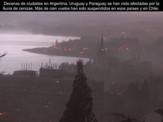 Decenas de ciudades en Argentina, Uruguay y Paraguay se han visto afectadas por la lluvia de cenizas.  Más de cien vuelos han sido suspendidos en esos países y en Chile.  