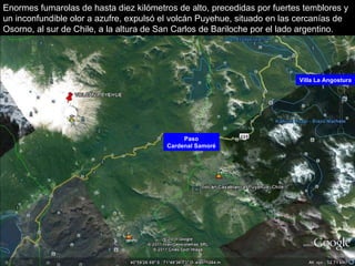 Paso Cardenal Samoré Villa La Angostura Enormes fumarolas de hasta diez kilómetros de alto, precedidas por fuertes temblores y un inconfundible olor a azufre, expulsó el volcán Puyehue, situado en las cercanías de Osorno, al sur de Chile, a la altura de San Carlos de Bariloche por el lado argentino. 