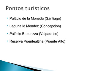  Palácio de la Moneda (Santiago) 
 Laguna lo Mendez (Concepción) 
 Palácio Baburizza (Valparaíso) 
 Reserva Puentealtina (Puente Alto) 
 