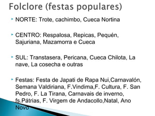  NORTE: Trote, cachimbo, Cueca Nortina 
 CENTRO: Respalosa, Repicas, Pequén, 
Sajuriana, Mazamorra e Cueca 
 SUL: Transtasera, Pericana, Cueca Chilota, La 
nave, La cosecha e outras 
 Festas: Festa de Japati de Rapa Nui,Carnavalón, 
Semana Valdiriana, F.Vindima,F. Cultura, F. San 
Pedro, F. La Tirana, Carnavais de inverno, 
fs.Pátrias, F. Virgem de Andacollo,Natal, Ano 
Novo 
 