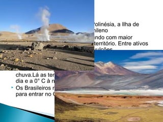  Apesar de sua localização na Polinésia, a Ilha de 
Páscoa faz parte do território chileno 
 O Chile é um dos países do mundo com maior 
quantidade de vulcões em seu território. Entre atívos 
e inativos existem cerca de 15 vulcões 
 O terreno mais árido do mundo fica no Chile, o 
deserto do Atacama.Alguns estudiosos afirmam que 
uma área dele passou 571 anos sem ver uma gota de 
chuva.Lá as temperaturas podem variar de 10 °C ao 
dia e a 0° C à noite. 
 Os Brasileiros não precisam de visto nem passaporte 
para entrar no Chile. 
 
