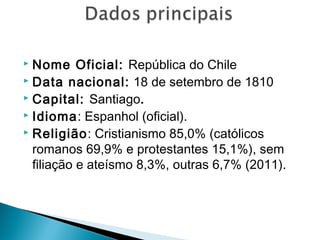  Nome Oficial: República do Chile 
 Data nacional: 18 de setembro de 1810 
 Capital: Santiago. 
 Idioma: Espanhol (oficial). 
 Religião: Cristianismo 85,0% (católicos 
romanos 69,9% e protestantes 15,1%), sem 
filiação e ateísmo 8,3%, outras 6,7% (2011). 
 