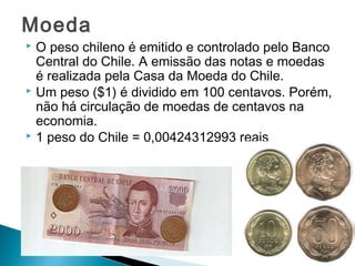 Moeda 
 O peso chileno é emitido e controlado pelo Banco 
Central do Chile. A emissão das notas e moedas 
é realizada pela Casa da Moeda do Chile. 
 Um peso ($1) é dividido em 100 centavos. Porém, 
não há circulação de moedas de centavos na 
economia. 
 1 peso do Chile = 0,00424312993 reais 
 