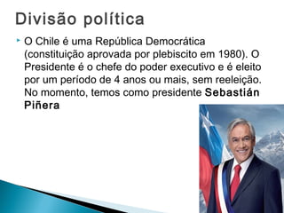 Divisão política 
 O Chile é uma República Democrática 
(constituição aprovada por plebiscito em 1980). O 
Presidente é o chefe do poder executivo e é eleito 
por um período de 4 anos ou mais, sem reeleição. 
No momento, temos como presidente Sebastián 
Piñera 
 