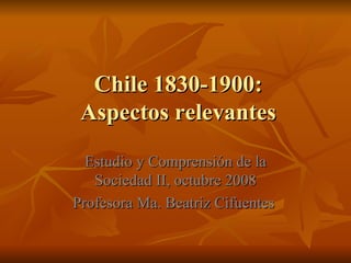 Chile 1830-1900: Aspectos relevantes Estudio y Comprensión de la Sociedad II, octubre 2008 Profesora Ma. Beatriz Cifuentes  