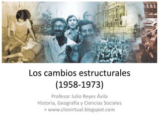 Los cambios estructurales
      (1958-1973)
        Profesor Julio Reyes Ávila
  Historia, Geografía y Ciencias Sociales
     > www.cliovirtual.blogspot.com
 