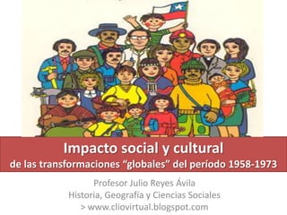 Impacto social y cultural
de las transformaciones “globales” del período 1958-1973
                  Profesor Julio Reyes Ávila
            Historia, Geografía y Ciencias Sociales
               > www.cliovirtual.blogspot.com
 
