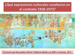 ¿Qué expresiones culturales resaltaron en 
el contexto 1958-1973? 
“El primer gol del pueblo chileno”, Roberto Matta y la BRP, La Granja, 1971 
 