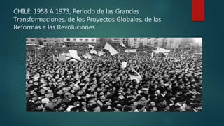 CHILE: 1958 A 1973, Período de las Grandes
Transformaciones, de los Proyectos Globales, de las
Reformas a las Revoluciones
 