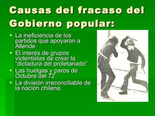 Causas del fracaso del Gobierno popular: La ineficiencia de los partidos que apoyaron a Allende El interés de grupos violentistas de crear la “dictadura del proletariado” Las huelgas y paros de Octubre del 72 La división irreconciliable de la nación chilena. 