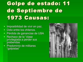 Golpe de estado: 11 de Septiembre de 1973 Causas: Imposibilidad de vivir en paz. Odio entre los chilenos. Pérdida de ganancias de USA Rechazo de la “clase privilegiada a perder sus prebendas Predominio de militares  “golpistas” 