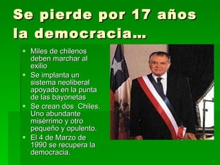 Se pierde por 17 años la democracia… Miles de chilenos deben marchar al exilio Se implanta un sistema neoliberal apoyado en la punta de las bayonetas Se crean dos  Chiles. Uno abundante  misérrimo y otro pequeño y opulento. El 4 de Marzo de 1990 se recupera la democracia. 