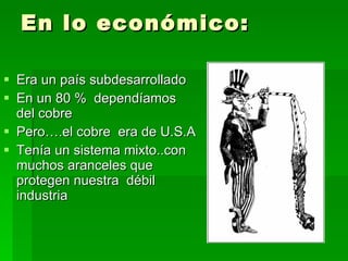 En lo económico: Era un país subdesarrollado En un 80 %  dependíamos del cobre Pero….el cobre  era de U.S.A Tenía un sistema mixto..con muchos aranceles que  protegen nuestra  débil industria 