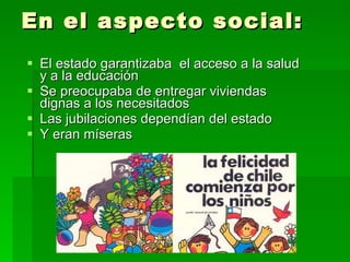 En el aspecto social: El estado garantizaba  el acceso a la salud y a la educación Se preocupaba de entregar viviendas dignas a los necesitados Las jubilaciones dependían del estado Y eran míseras 