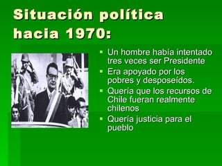 Situación política hacia 1970: Un hombre había intentado tres veces ser Presidente Era apoyado por los pobres y desposeídos. Quería que los recursos de Chile fueran realmente chilenos Quería justicia para el pueblo 
