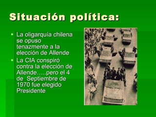 Situación política: La oligarquía chilena se opuso tenazmente a la elección de Allende La CIA conspiró contra la elección de Allende…..pero el 4 de  Septiembre de 1970 fue elegido Presidente 