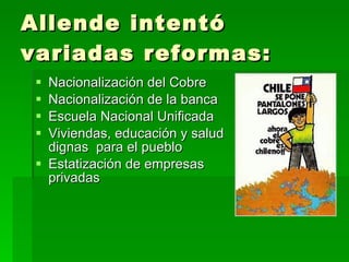 Allende intentó variadas reformas: Nacionalización del Cobre Nacionalización de la banca Escuela Nacional Unificada Viviendas, educación y salud dignas  para el pueblo Estatización de empresas privadas 