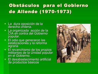 Obstáculos  para el Gobierno de Allende (1970-1973) La  dura oposición de la derecha chilena. La organizada  acción de la CIA en contra del Gobierno popular. El odio que generaron las estatizaciones y la reforma agraria El revanchismo de los propios militantes de la Unidad popular en el Gobierno. El desabastecimiento artificial  de productos básicos 