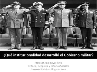 ¿Qué institucionalidad desarrolló el Gobierno militar?
                    Profesor Julio Reyes Ávila
              Historia, Geografía y Ciencias Sociales
                 > www.cliovirtual.blogspot.com
 