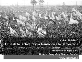 Chile 1980-2010 
El fin de la Dictadura y la Transición a la Democracia 
Profesor Julio Reyes Ávila 
Historia, Geografía y Ciencias Sociales 
> www.cliovirtual.cl 
 