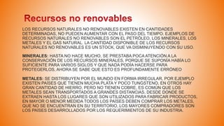 LOS RECURSOS NATURALES NO RENOVABLES EXISTEN EN CANTIDADES
DETERMINADAS, NO PUEDEN AUMENTAR CON EL PASO DEL TIEMPO. EJEMPLOS DE
RECURSOS NATURALES NO RENOVABLES SON EL PETRÓLEO, LOS MINERALES, LOS
METALES Y EL GAS NATURAL. LA CANTIDAD DISPONIBLE DE LOS RECURSOS
NATURALES NO RENOVABLES ES UN STOCK, QUE VA DISMINUYENDO CON SU USO.
MINERALES: HASTA NO HACE MUCHO, SE PRESTABA POCA ATENCIÓN A LA
CONSERVACIÓN DE LOS RECURSOS MINERALES, PORQUE SE SUPONÍA HABÍA LO
SUFICIENTE PARA VARIOS SIGLOS Y QUE NADA PODÍA HACERSE PARA
PROTEGERLOS, AHORA SE SABE QUE ESTO ES PROFUNDAMENTE ERRÓNEO
METALES: SE DISTRIBUYEN POR EL MUNDO EN FORMA IRREGULAR, POR EJEMPLO
EXISTEN PAÍSES QUE TIENEN MUCHA PLATA Y POCO TUNGSTENO, EN OTROS HAY
GRAN CANTIDAD DE HIERRO, PERO NO TIENEN COBRE, ES COMÚN QUE LOS
METALES SEAN TRANSPORTADOS A GRANDES DISTANCIAS, DESDE DONDE SE
EXTRAEN HASTA LOS LUGARES QUE SON UTILIZADOS PARA FABRICAR PRODUCTOS,
EN MAYOR O MENOR MEDIDA TODOS LOS PAÍSES DEBEN COMPRAR LOS METALES,
QUE NO SE ENCUENTRAN EN SU TERRITORIO, LOS MAYORES COMPRADORES SON
LOS PAÍSES DESARROLLADOS POR LOS REQUERIMIENTOS DE SU INDUSTRIA.
 