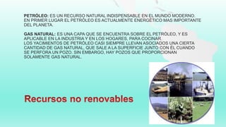 PETRÓLEO: ES UN RECURSO NATURAL INDISPENSABLE EN EL MUNDO MODERNO.
EN PRIMER LUGAR EL PETRÓLEO ES ACTUALMENTE ENERGÉTICO MAS IMPORTANTE
DEL PLANETA.
GAS NATURAL: ES UNA CAPA QUE SE ENCUENTRA SOBRE EL PETRÓLEO, Y ES
APLICABLE EN LA INDUSTRIA Y EN LOS HOGARES, PARA COCINAR.
LOS YACIMIENTOS DE PETRÓLEO CASI SIEMPRE LLEVAN ASOCIADOS UNA CIERTA
CANTIDAD DE GAS NATURAL, QUE SALE A LA SUPERFICIE JUNTO CON ÉL CUANDO
SE PERFORA UN POZO. SIN EMBARGO, HAY POZOS QUE PROPORCIONAN
SOLAMENTE GAS NATURAL.
 