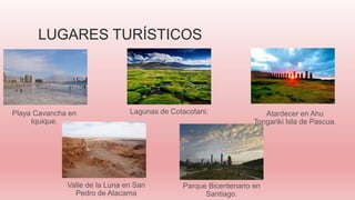 LUGARES TURÍSTICOS
Atardecer en Ahu
Tongariki Isla de Pascua.
Valle de la Luna en San
Pedro de Atacama
Parque Bicentenario en
Santiago.
Lagunas de Cotacotani.Playa Cavancha en
Iquique.
 
