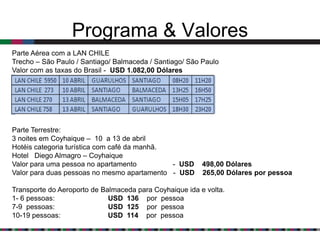 Programa & Valores
Parte Aérea com a LAN CHILE
Trecho – São Paulo / Santiago/ Balmaceda / Santiago/ São Paulo
Valor com as taxas do Brasil - USD 1.082,00 Dólares




Parte Terrestre:
3 noites em Coyhaique – 10 a 13 de abril
Hotéis categoria turística com café da manhã.
Hotel Diego Almagro – Coyhaique
Valor para uma pessoa no apartamento          - USD      498,00 Dólares
Valor para duas pessoas no mesmo apartamento - USD       265,00 Dólares por pessoa

Transporte do Aeroporto de Balmaceda para Coyhaique ida e volta.
1- 6 pessoas:                USD 136 por pessoa
7-9 pessoas:                 USD 125 por pessoa
10-19 pessoas:               USD 114 por pessoa
 