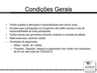 Condições Gerais

•   Tarifas sujeitas a alterações e disponibilidade sem prévio aviso.
•   As taxas para participação no Congresso não estão inclusas e são de
    responsabilidade de cada participante.
•   Tarifas aéreas são garantidas somente mediante a emissão do bilhete.
•   Nada reservado, somente cotado.
•   Condições de pagamento:
     – Aéreo: cartão de crédito.
     – Terrestre: Depósito integral ou pagamento com cartão com acréscimo
        de 5% do valor total até 12/03/2012.
 