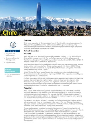 Overview
Chile has a population of 18m people as of end-2017 and mobile internet users account for
72% as of January 2018 according to Wearesocial. Chile’s government is spurring
innovation through investments in startups and loosening restrictions for larger companies
looking to penetrate the Latin American market.
FinTech Ecosystem
FinTechs
As of year end 2017, according to Finnovista, there were a total of 75 FinTech startups in
Chile, a 34% increase from 2016. The top FinTech segments in Chile is Payment and
Remittances, Enterprise Financial Management and crowdfunding at 30%, 16% and 15% of
the total number of FinTech startups respectively.
A survey conducted by Finnovista showed that 22% of startups operate beyond the national
border and the main market where Chilean startups operate in is Mexico (33%). Chile’s
FinTech ecosystem is relatively young with 81% of the FinTechs surveyed by Finnovista
being created during the last 4 years.
40% of Chilean FinTechs have a focus on the underbanked and unbanked population.
Financial inclusion in Chile have been improving with 63% of the population above 15 years
old having access to a bank account.
FinTech Association of Chile, the industry association, was launched in March 2018 with the
purpose of promoting and strengthening the 4 pillars for the proper development of the
Fintech industry, namely Public policies and regulation; Education, development and
attraction of talent; Attraction of capital and investments; and Promoting the use of Fintech
business services. as of October 29, the association had 21 members.
Regulators
As of August 2018, there was no general legislation that regulate FinTechs but financial
regulators are paying close attention to the sector and tempering its impacts on oversight
models though piecemeal measures. For example, the SBIF (Chilean banking oversight
authority) issued instructions to banks on cybersecurity matters in response to the growing
use of information technologies in financial markets.
The absence of a general regulatory framework for FinTechs has limited the legal certainty
with which some of these services operate in the country. Nor has Chile put in place any
regulatory sandbox to allow companies to test new FinTech products, models and operating
standards under the supervision of the regulatory authorities.
These regulatory gaps have been brought to the attention of the authorities by different
Chilean FinTech associations, which are lobbying for a specific regulatory framework that: (i)
defines FinTech services and business models in the areas of electronic payments,
crowdfunding and virtual assets; (ii) expressly authorizes FinTech experimentation, with
temporary approval through a regulatory sandbox; (iii) promotes open banking, establishing
guidelines for the relationship between banks and FinTechs; and (iv) levels the playing field by
guaranteeing access to the payment infrastructure and laying down risk-adjusted prudential
requirements.
Chile
Industry
Associations
► FinTech Association
of Chile
► Payment and
Remittances
► Enterprise Financial
Management
► Crowdfunding
F O C U S
 