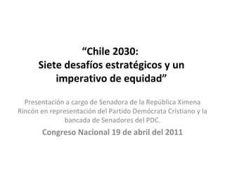 “ Chile 2030:  Siete desafíos estratégicos y un imperativo de equidad” Presentación a cargo de Senadora de la República Ximena Rincón en representación del Partido Demócrata Cristiano y la bancada de Senadores del PDC. Congreso Nacional 19 de abril del 2011 