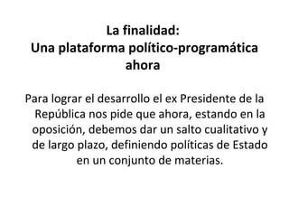 La finalidad:  Una plataforma político-programática ahora  Para lograr el desarrollo el ex Presidente de la República nos pide que ahora, estando en la oposición, debemos dar un salto cualitativo y de largo plazo, definiendo políticas de Estado en un conjunto de materias. 
