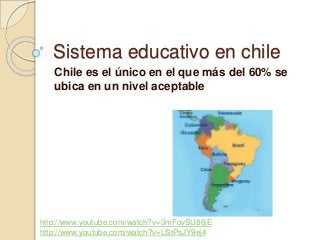 Sistema educativo en chile
Chile es el único en el que más del 60% se
ubica en un nivel aceptable
http://www.youtube.com/watch?v=3mFovSU86jE
http://www.youtube.com/watch?v=LStPsJY9ej4
 