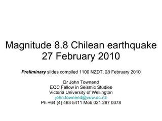 Magnitude 8.8 Chilean earthquake 27 February 2010 Preliminary  slides compiled 1100 NZDT, 28 February 2010 Dr John Townend EQC Fellow in Seismic Studies Victoria University of Wellington [email_address] Ph +64 (4) 463 5411 Mob 021 287 0078 