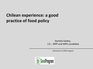 Chilean experience: a good
practice of food policy
Daniela Godoy,
J.D. , MPP and MPH candidate
Researcher at SEED Program
 