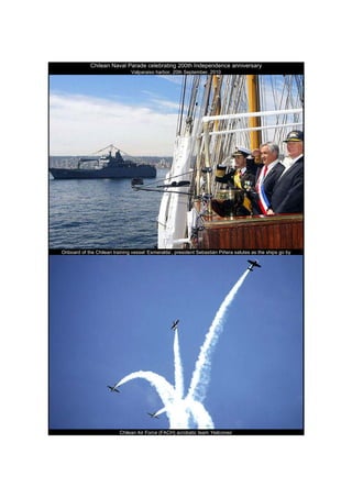 Chilean Naval Parade celebrating 200th Independence anniversary
                               Valparaiso harbor, 20th September, 2010




Onboard of the Chilean training vessel ‘Esmeralda’, president Sebastián Piñera salutes as the ships go by




                          Chilean Air Force (FACH) acrobatic team ‘Halcones’
 