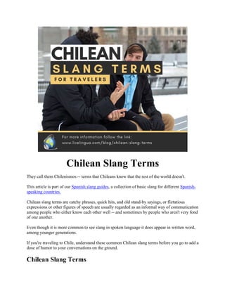Chilean Slang Terms
They call them Chilenismos -- terms that Chileans know that the rest of the world doesn't.
This article is part of our Spanish slang guides, a collection of basic slang for different Spanish-
speaking countries.
Chilean slang terms are catchy phrases, quick hits, and old stand-by sayings, or flirtatious
expressions or other figures of speech are usually regarded as an informal way of communication
among people who either know each other well -- and sometimes by people who aren't very fond
of one another.
Even though it is more common to see slang in spoken language it does appear in written word,
among younger generations.
If you're traveling to Chile, understand these common Chilean slang terms before you go to add a
dose of humor to your conversations on the ground.
Chilean Slang Terms
 