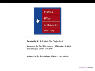 ……………….…………………...…………………………………………………………….

Seminário: 1 e 2 de Abril, São Paulo, Brasil

Organização: Top Winemakers 100 Barricas de Chile
Coordenação Geral: Terruares

Apresentação: Sommeliers, Bloggers e Jornalistas

 