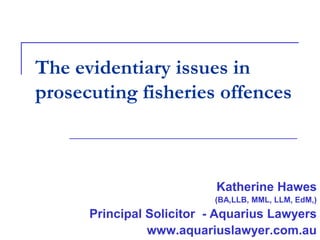 The evidentiary issues in
prosecuting fisheries offences

Katherine Hawes
(BA,LLB, MML, LLM, EdM,)

Principal Solicitor - Aquarius Lawyers
www.aquariuslawyer.com.au

 