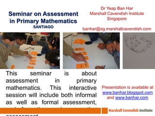 Dr Yeap Ban Har Marshall Cavendish Institute Singapore banhar@sg.marshallcavendish.com Seminar on Assessment in Primary Mathematics SANTIAGO This seminar is about assessment in primary mathematics. This interactive session will include both informal as well as formal assessment, and formative and summative assessment.  Presentation is available at www.banhar.blogspot.com and www.banhar.com 