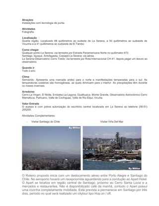 Atrações
Instalações com tecnologia de punta.
Atividades
Fotografia.
Localização
Quarta região. Localizado 88 quilômetros ao sudeste de La Serena, a 50 quilômetros ao sudoeste de
Vicunha e a 41 quilômetros ao sudoeste de El Tambo.
Como chegar
Qualquer ponto-La Serena: via terrestre por Estrada Panamericana Norte no quilômetro 473.
Santiago, Iquique, Antofagasta, Copiapó-La Serena: via aérea.
La Serena-Observatório Cerro Tololo: via terrestre por Rota Internacional CH-41. depois pegar um desvio ao
observatório.
Quando ir
Todo o ano.
Clima
Semiárido. Apresenta uma marcada aridez para o norte e manifestações temperadas para o sul. As
temperaturas costeiras são homogêneas, as quais diminuem para o interior. As precipitações têm durante
os meses invernais.
Arredores
Cerro La Virgen, El Molle, Embalse La Laguna, Gualliuaica, Monte Grande, Observatório Astronómico Cerro
Mamalluca, Paihuano, Valle de Cochiguaz, Valle de Rio Elqui, Vicuña.
Valor Entrada
O acesso é com prévia autorização do escritório central localizada em La Serena ao telefone (56-51)
205200.
Atividades Complementares:
-

Visitar Santiago do Chile

Visitar Viña Del Mar

O Roteiro proposto inicia com um deslocamento aéreo entre Porto Alegre e Santiago do
Chile. No aeroporto haverá um recepcionista aguardando para a condução ao Apart Hotel.
O Apart se localiza em região central de Santiago, próximo ao Cerro Santa Lúcia e a
mercados e restaurantes. Não é disponibilizado café da manhã, contudo o Apart possui
uma cozinha completamente mobiliada. Está prevista a permanecia em Santiago por três
dias, período no qual será realizado um citytour tipo Hop on / off.

 