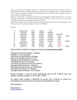 Após o período em Santiago haverá um deslocamento aéreo até La Serena, onde se
permanecerá também por três diárias, período no qual se poderá visitar o observatório de
Cerro Toloto. Durante o período de permanência em La Serena, será alugado um carro
para facilitar os deslocamentos.
Após as diárias em La Serena retorna-se para Santiago, onde também com um carro
alugado se realizará o deslocamento para Viña Del Mar. No caminho poderá ser visitada,
a critério dos viajantes, a Adega de Concha y Toro.
A permanência em Viña é de três diárias, após as quais se retornará para Santiago, ainda
com o veículo alugado para posterior retorno ao Brasil.
Roteiro:
1º
2º
3º
4º
5º
6º
7º
8º
9º
10º

Segunda-feira
Terça-feira
Quarta-feira
Quinta-feira
Sexta-feira
Sábado
Domingo
Segunda-feira
Terça-feira
Quarta-feira

07/jul
08/jul
09/jul
10/jul
11/jul
12/jul
13/jul
14/jul
15/jul
16/jul

Partida
1ª Diária
2ª Diária
3ª Diária
1ª Diária
2ª Diária
3ª Diária
1ª Diária
2ª Diária
3ª Diária

PoA
Santiago
Santiago
Santiago
La Serena
La Serena
La Serena
Viña
Viña
Santiago

Hop on/off
Carro
Carro
Carro
Carro
Carro
Carro
Carro

Partida

Partida

Partida

Estão incluídos no Roteiro os seguintes serviços para duas pessoas (casal):
Passagens aéreas Porto Alegre – Santiago;
Traslado in / out de Santiago;
Três diárias de Apart Hotel em Santiago;
Citytour em Santiago tipo Hop on / off;
Passagens aéreas Santiago – La Serena;
Três diárias de hotel em La Serena;
Três diárias de aluguel de carro em La Serena;
Passagem aérea La Serena – Santiago;
Duas diárias de aluguel de carro em Santiago;
Três diárias de Hotel em Viña Del Mar;
Passagens aéreas Santiago – Porto Alegre.
Nestas condições, o valor do roteiro apresentado está em R$ 11.500,00 para duas
pessoas, podendo ser pago em 10 X de R$ 1.150,00.
Os valores estão sujeitos a alterações de acordo com a política de preços dos
fornecedores dos serviços, bem como quanto à disponibilidade de vagas.
Atenciosamente,
Raquel Amaro
www.militurviagens.com

 