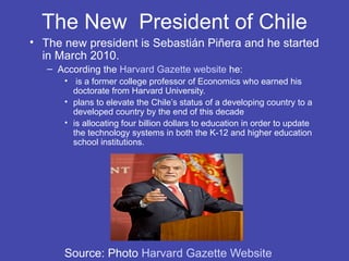 The New President of Chile
• The new president is Sebastián Piñera and he started
  in March 2010.
   – According the Harvard Gazette website he:
      • is a former college professor of Economics who earned his
        doctorate from Harvard University.
      • plans to elevate the Chile’s status of a developing country to a
        developed country by the end of this decade
      • is allocating four billion dollars to education in order to update
        the technology systems in both the K-12 and higher education
        school institutions.




      Source: Photo Harvard Gazette Website
 