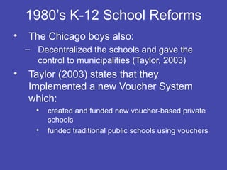 1980’s K-12 School Reforms
•   The Chicago boys also:
    – Decentralized the schools and gave the
      control to municipalities (Taylor, 2003)
•   Taylor (2003) states that they
    Implemented a new Voucher System
    which:
      •   created and funded new voucher-based private
          schools
      •   funded traditional public schools using vouchers
 