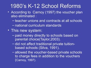 1980’s K-12 School Reforms
• According to Carnoy (1997) the voucher plan
  also eliminated :
   – teacher unions and contracts at all schools
   – national curriculum standards
• This new system:
  – paid money directly to schools based on
    parental choice(Taylor,2003).
  – did not affect traditional private tuition-
    based schools (Silva, 1991).
  – allowed the voucher-based private schools
    to charge fees in addition to the vouchers
    (Carnoy, 1997).
 