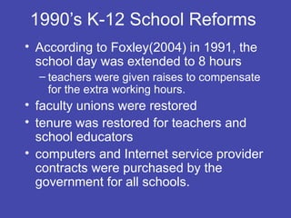 1990’s K-12 School Reforms
• According to Foxley(2004) in 1991, the
  school day was extended to 8 hours
  – teachers were given raises to compensate
    for the extra working hours.
• faculty unions were restored
• tenure was restored for teachers and
  school educators
• computers and Internet service provider
  contracts were purchased by the
  government for all schools.
 