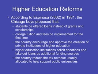 Higher Education Reforms
• According to Espinosa (2002) in 1981, the
  Chicago boys proposed that:
  – students be offered loans instead of grants and
    scholarships
  – college tuition and fees be implemented for the
    first time
  – the country encourage and approve the creation of
    private institutions of higher education
  – higher education institutions solicit donations and
    take out loans as additional funding sources
  – the country reduce the tax revenue usually
    allocated to help support public universities
 