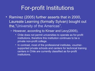 For-profit Institutions
• Ramírez (2005) further asserts that in 2000,
  Laureate Learning (formally Sylvan) bought out
  the,”University of the Americas”.
  – However, according to Kinser and Levy(2005),
     • Chile does not permit universities to operate as for-profit
       institutions, therefore this institution continues to be a
       private non-profit college.
     • In contrast, most of the professional institutes, voucher-
       supported private schools and centers for technical training
       centers in Chile are currently classified as for-profit
       institutions.
 