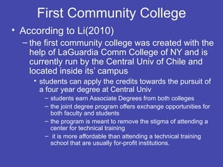 First Community College
• According to Li(2010)
  – the first community college was created with the
    help of LaGuardia Comm College of NY and is
    currently run by the Central Univ of Chile and
    located inside its’ campus
     • students can apply the credits towards the pursuit of
       a four year degree at Central Univ
        – students earn Associate Degrees from both colleges
        – the joint degree program offers exchange opportunities for
          both faculty and students
        – the program is meant to remove the stigma of attending a
          center for technical training
        – it is more affordable than attending a technical training
          school that are usually for-profit institutions.
 